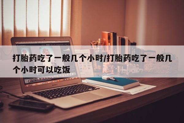 打胎药私人专卖微信网上药店打胎药吃了一般几个小时/打胎药吃了一般几个小时可以吃饭