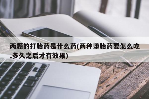 打胎药私人专卖微信网上药店两颗的打胎药是什么药(两种堕胎药要怎么吃,多久之后才有效果)