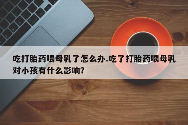 打胎药私人专卖微信网上药店吃打胎药喂母乳了怎么办.吃了打胎药喂母乳对小孩有什么影响？