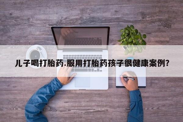打胎药私人专卖微信网上药店儿子喝打胎药.服用打胎药孩子很健康案例？