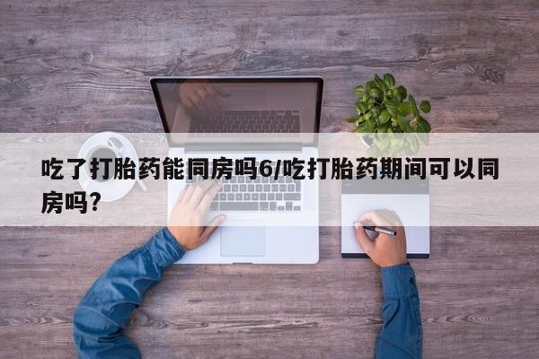 打胎药私人专卖微信网上药店吃了打胎药能同房吗6/吃打胎药期间可以同房吗?