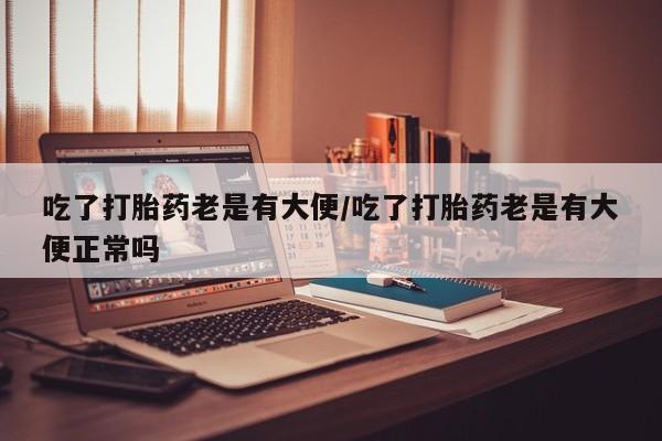 打胎药私人专卖微信网上药店吃了打胎药老是有大便/吃了打胎药老是有大便正常吗