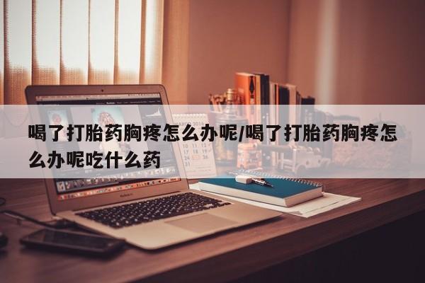 打胎药私人专卖微信网上药店喝了打胎药胸疼怎么办呢/喝了打胎药胸疼怎么办呢吃什么药