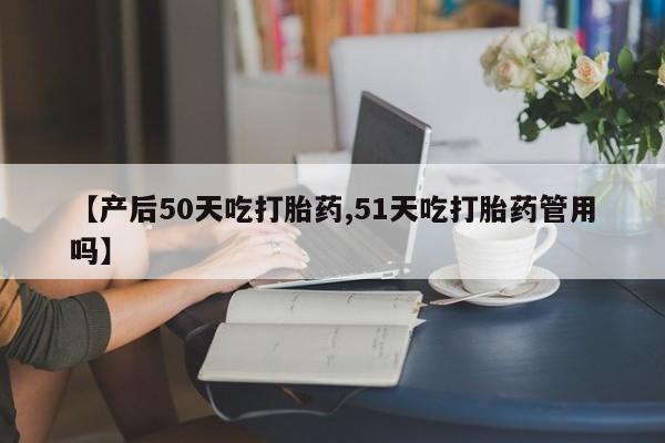 打胎药私人专卖微信网上药店【产后50天吃打胎药,51天吃打胎药管用吗】