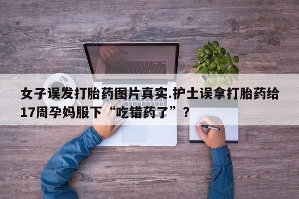 打胎药私人专卖微信网上药店女子误发打胎药图片真实.护士误拿打胎药给17周孕妈服下“吃错药了”？