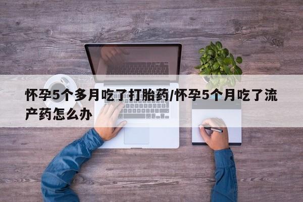 打胎药私人专卖微信网上药店怀孕5个多月吃了打胎药/怀孕5个月吃了流产药怎么办