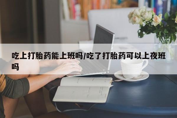 打胎药私人专卖微信网上药店吃上打胎药能上班吗/吃了打胎药可以上夜班吗