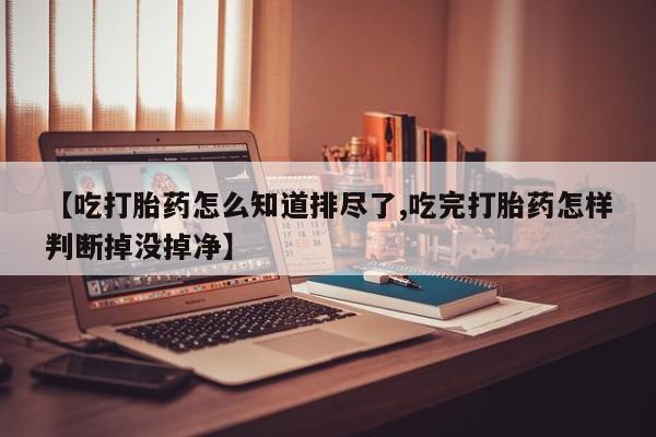 打胎药私人专卖微信网上药店【吃打胎药怎么知道排尽了,吃完打胎药怎样判断掉没掉净】