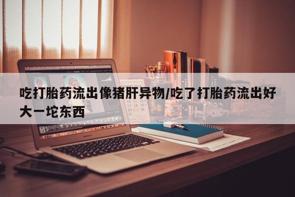 打胎药私人专卖微信网上药店吃打胎药流出像猪肝异物/吃了打胎药流出好大一坨东西