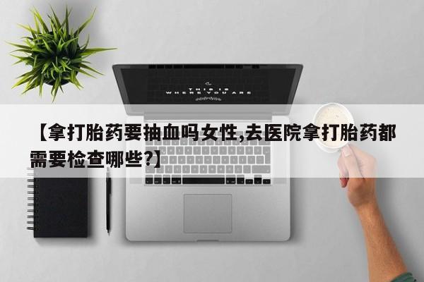 打胎药私人专卖微信网上药店【拿打胎药要抽血吗女性,去医院拿打胎药都需要检查哪些?】