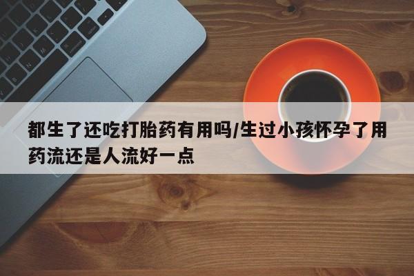 打胎药私人专卖微信网上药店都生了还吃打胎药有用吗/生过小孩怀孕了用药流还是人流好一点