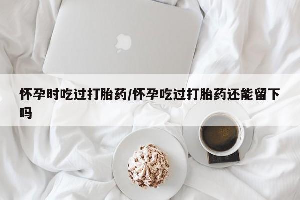 打胎药私人专卖微信网上药店怀孕时吃过打胎药/怀孕吃过打胎药还能留下吗