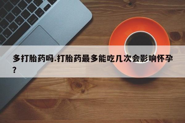 打胎药私人专卖微信网上药店多打胎药吗.打胎药最多能吃几次会影响怀孕？