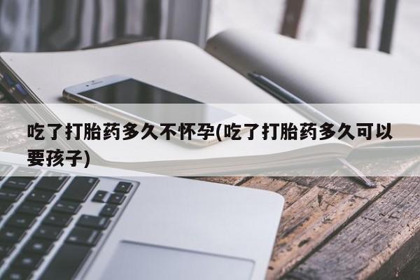打胎药私人专卖微信网上药店吃了打胎药多久不怀孕(吃了打胎药多久可以要孩子)