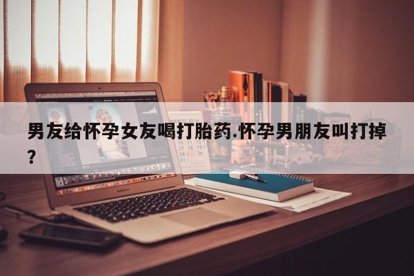 打胎药私人专卖微信网上药店男友给怀孕女友喝打胎药.怀孕男朋友叫打掉？