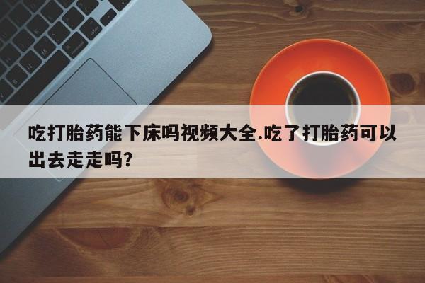 打胎药私人专卖微信网上药店吃打胎药能下床吗视频大全.吃了打胎药可以出去走走吗？