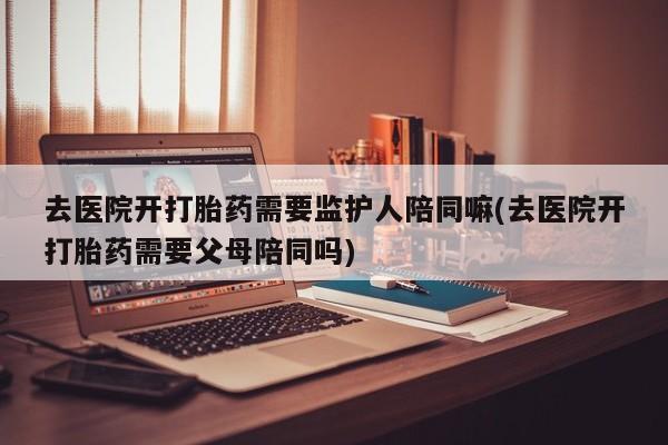 打胎药私人专卖微信网上药店去医院开打胎药需要监护人陪同嘛(去医院开打胎药需要父母陪同吗)