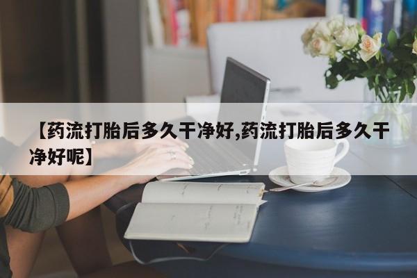 打胎药私人专卖微信网上药店【药流打胎后多久干净好,药流打胎后多久干净好呢】