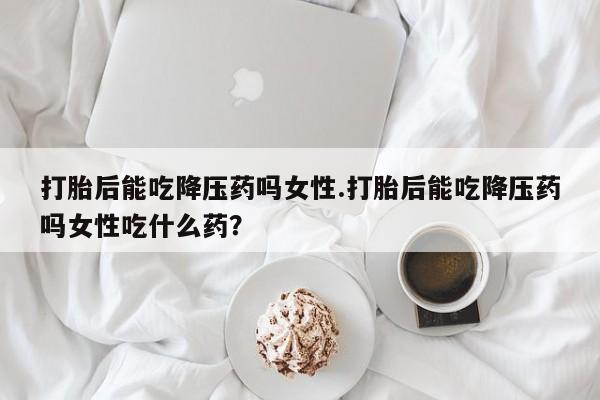打胎药私人专卖微信网上药店打胎后能吃降压药吗女性.打胎后能吃降压药吗女性吃什么药?
