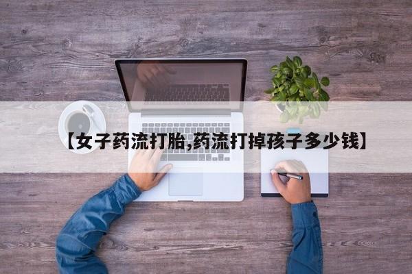 打胎药私人专卖微信网上药店【女子药流打胎,药流打掉孩子多少钱】