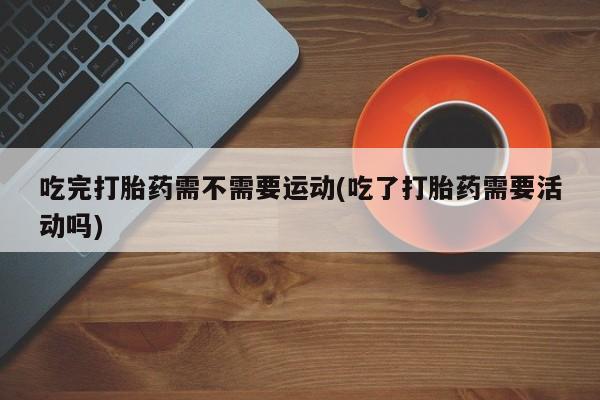 打胎药私人专卖微信网上药店吃完打胎药需不需要运动(吃了打胎药需要活动吗)