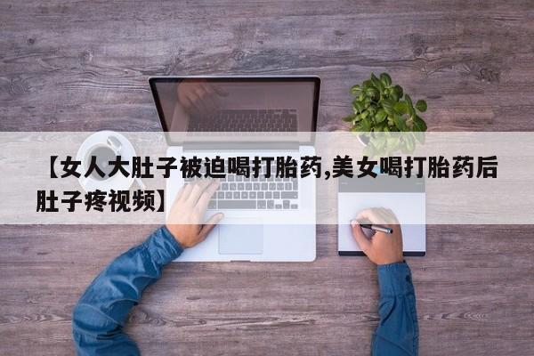 打胎药私人专卖微信网上药店【女人大肚子被迫喝打胎药,美女喝打胎药后肚子疼视频】