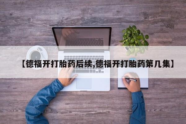 打胎药私人专卖微信网上药店【德福开打胎药后续,德福开打胎药第几集】