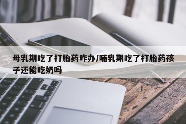 打胎药私人专卖微信网上药店母乳期吃了打胎药咋办/哺乳期吃了打胎药孩子还能吃奶吗
