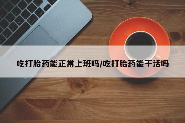 打胎药私人专卖微信网上药店吃打胎药能正常上班吗/吃打胎药能干活吗