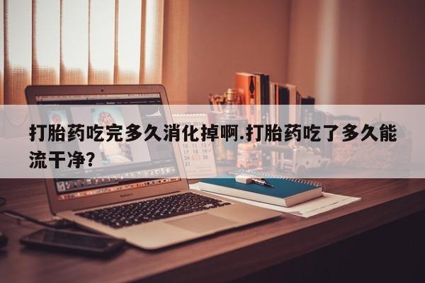 打胎药私人专卖微信网上药店打胎药吃完多久消化掉啊.打胎药吃了多久能流干净？