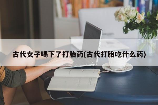 打胎药私人专卖微信网上药店古代女子喝下了打胎药(古代打胎吃什么药)