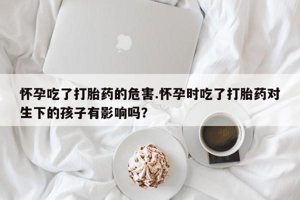 打胎药私人专卖微信网上药店怀孕吃了打胎药的危害.怀孕时吃了打胎药对生下的孩子有影响吗？