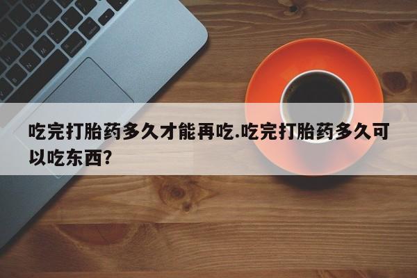 打胎药私人专卖微信网上药店吃完打胎药多久才能再吃.吃完打胎药多久可以吃东西？