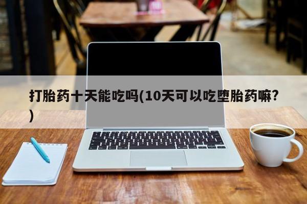 打胎药私人专卖微信网上药店打胎药十天能吃吗(10天可以吃堕胎药嘛?)