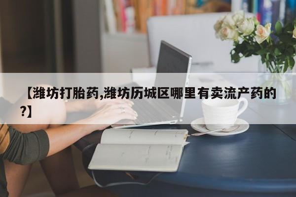 打胎药私人专卖微信网上药店【潍坊打胎药,潍坊历城区哪里有卖流产药的?】