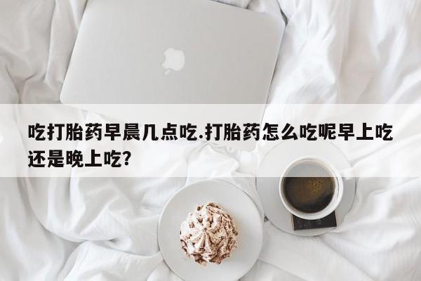 打胎药私人专卖微信网上药店吃打胎药早晨几点吃.打胎药怎么吃呢早上吃还是晚上吃？