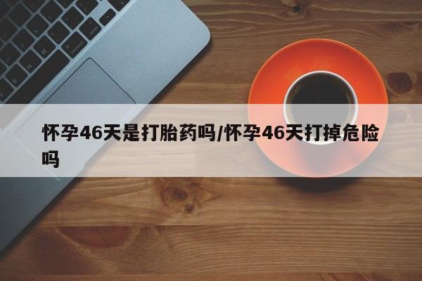 打胎药私人专卖微信网上药店怀孕46天是打胎药吗/怀孕46天打掉危险吗