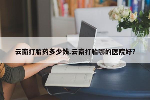 打胎药私人专卖微信网上药店云南打胎药多少钱.云南打胎哪的医院好？
