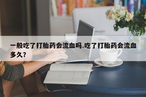 打胎药私人专卖微信网上药店一般吃了打胎药会流血吗.吃了打胎药会流血多久？
