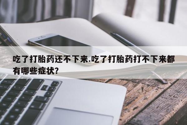 打胎药私人专卖微信网上药店吃了打胎药还不下来.吃了打胎药打不下来都有哪些症状？