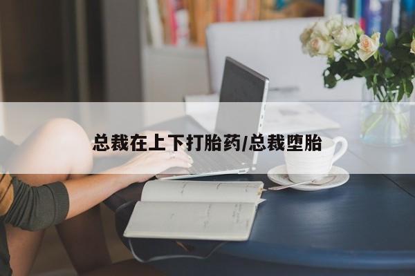 打胎药私人专卖微信网上药店总裁在上下打胎药/总裁堕胎