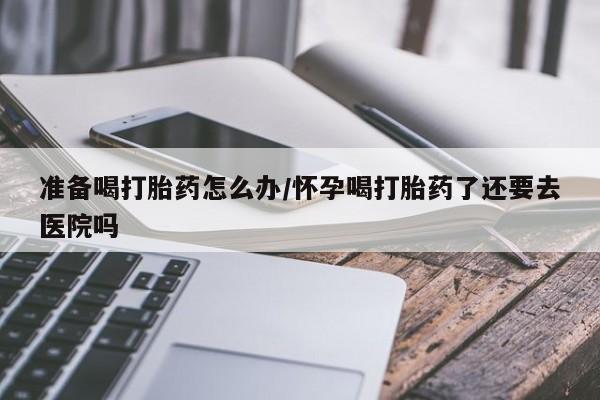 打胎药私人专卖微信网上药店准备喝打胎药怎么办/怀孕喝打胎药了还要去医院吗