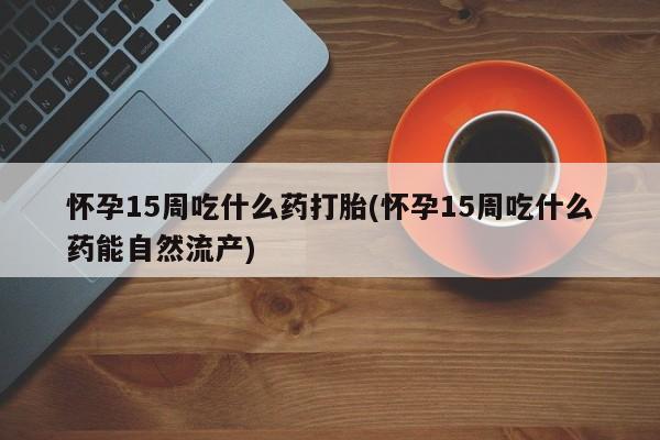 打胎药私人专卖微信网上药店怀孕15周吃什么药打胎(怀孕15周吃什么药能自然流产)