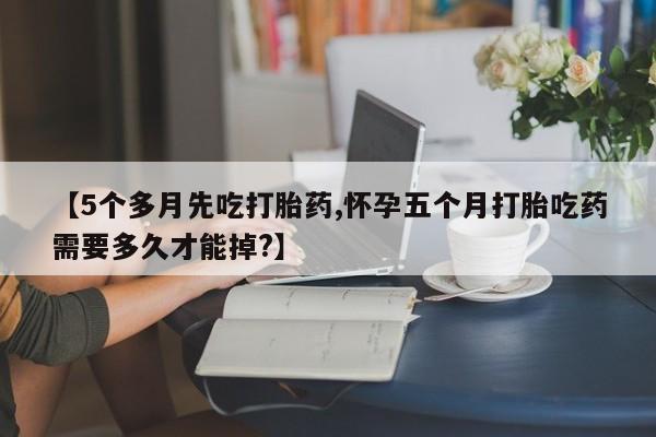 打胎药私人专卖微信网上药店【5个多月先吃打胎药,怀孕五个月打胎吃药需要多久才能掉?】