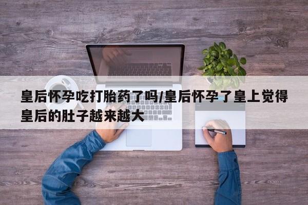 打胎药私人专卖微信网上药店皇后怀孕吃打胎药了吗/皇后怀孕了皇上觉得皇后的肚子越来越大