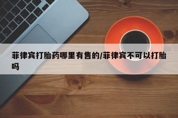 打胎药私人专卖微信网上药店菲律宾打胎药哪里有售的/菲律宾不可以打胎吗