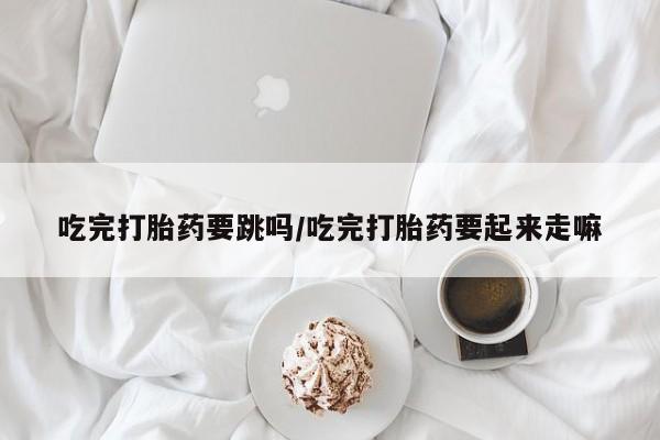 打胎药私人专卖微信网上药店吃完打胎药要跳吗/吃完打胎药要起来走嘛