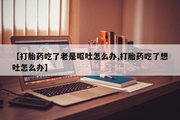 打胎药私人专卖微信网上药店【打胎药吃了老是呕吐怎么办,打胎药吃了想吐怎么办】