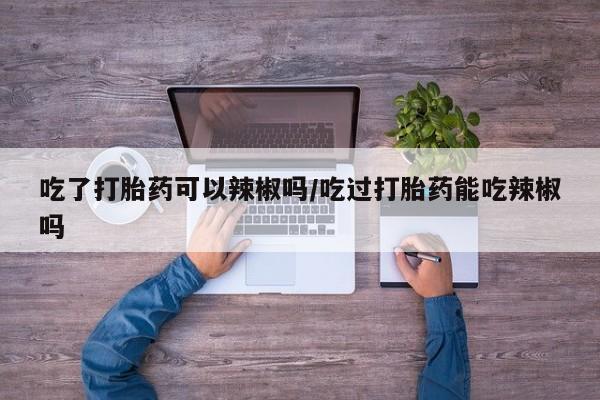 打胎药私人专卖微信网上药店吃了打胎药可以辣椒吗/吃过打胎药能吃辣椒吗