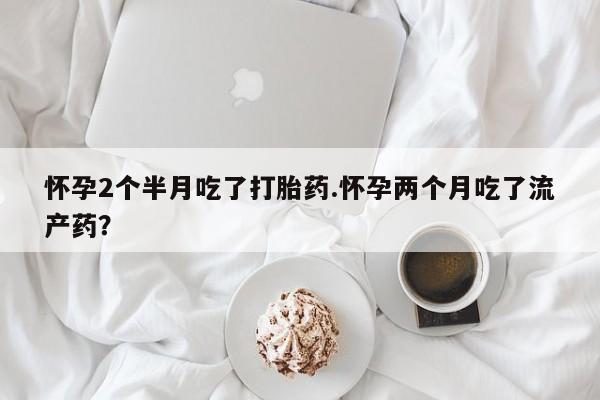 打胎药私人专卖微信网上药店怀孕2个半月吃了打胎药.怀孕两个月吃了流产药？